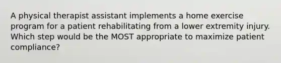 A physical therapist assistant implements a home exercise program for a patient rehabilitating from a lower extremity injury. Which step would be the MOST appropriate to maximize patient compliance?