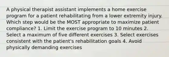 A physical therapist assistant implements a home exercise program for a patient rehabilitating from a lower extremity injury. Which step would be the MOST appropriate to maximize patient compliance? 1. Limit the exercise program to 10 minutes 2. Select a maximum of five different exercises 3. Select exercises consistent with the patient's rehabilitation goals 4. Avoid physically demanding exercises