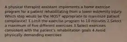 A physical therapist assistant implements a home exercise program for a patient rehabilitating from a lower extremity injury. Which step would be the MOST appropriate to maximize patient compliance? 1.Limit the exercise program to 10 minutes 2.Select a maximum of five different exercises 3.Select exercises consistent with the patient's rehabilitation goals 4.Avoid physically demanding exercises