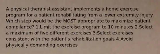 A physical therapist assistant implements a home exercise program for a patient rehabilitating from a lower extremity injury. Which step would be the MOST appropriate to maximize patient compliance? 1.Limit the exercise program to 10 minutes 2.Select a maximum of five different exercises 3.Select exercises consistent with the patient's rehabilitation goals 4.Avoid physically demanding exercises