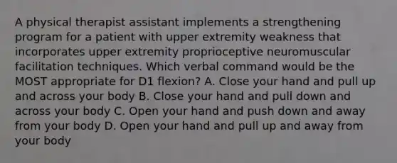 A physical therapist assistant implements a strengthening program for a patient with upper extremity weakness that incorporates upper extremity proprioceptive neuromuscular facilitation techniques. Which verbal command would be the MOST appropriate for D1 flexion? A. Close your hand and pull up and across your body B. Close your hand and pull down and across your body C. Open your hand and push down and away from your body D. Open your hand and pull up and away from your body