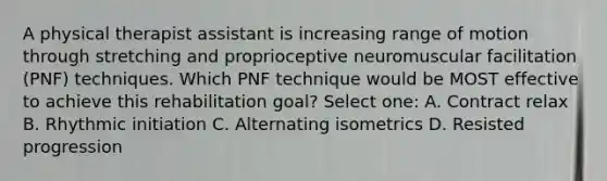 A physical therapist assistant is increasing range of motion through stretching and proprioceptive neuromuscular facilitation (PNF) techniques. Which PNF technique would be MOST effective to achieve this rehabilitation goal? Select one: A. Contract relax B. Rhythmic initiation C. Alternating isometrics D. Resisted progression