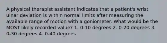 A physical therapist assistant indicates that a patient's wrist ulnar deviation is within normal limits after measuring the available range of motion with a goniometer. What would be the MOST likely recorded value? 1. 0-10 degrees 2. 0-20 degrees 3. 0-30 degrees 4. 0-40 degrees