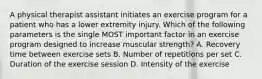 A physical therapist assistant initiates an exercise program for a patient who has a lower extremity injury. Which of the following parameters is the single MOST important factor in an exercise program designed to increase muscular strength? A. Recovery time between exercise sets B. Number of repetitions per set C. Duration of the exercise session D. Intensity of the exercise