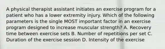 A physical therapist assistant initiates an exercise program for a patient who has a lower extremity injury. Which of the following parameters is the single MOST important factor in an exercise program designed to increase muscular strength? A. Recovery time between exercise sets B. Number of repetitions per set C. Duration of the exercise session D. Intensity of the exercise