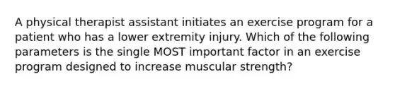 A physical therapist assistant initiates an exercise program for a patient who has a lower extremity injury. Which of the following parameters is the single MOST important factor in an exercise program designed to increase muscular strength?