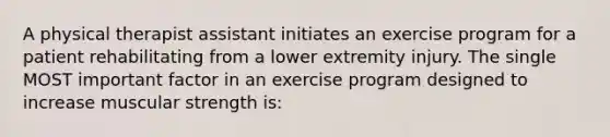 A physical therapist assistant initiates an exercise program for a patient rehabilitating from a lower extremity injury. The single MOST important factor in an exercise program designed to increase muscular strength is: