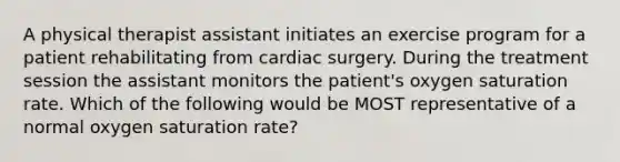 A physical therapist assistant initiates an exercise program for a patient rehabilitating from cardiac surgery. During the treatment session the assistant monitors the patient's oxygen saturation rate. Which of the following would be MOST representative of a normal oxygen saturation rate?