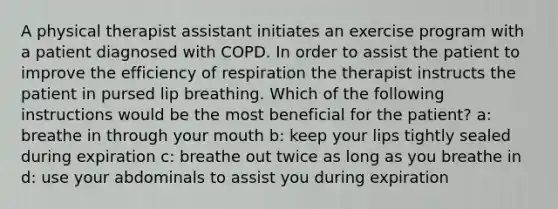 A physical therapist assistant initiates an exercise program with a patient diagnosed with COPD. In order to assist the patient to improve the efficiency of respiration the therapist instructs the patient in pursed lip breathing. Which of the following instructions would be the most beneficial for the patient? a: breathe in through your mouth b: keep your lips tightly sealed during expiration c: breathe out twice as long as you breathe in d: use your abdominals to assist you during expiration