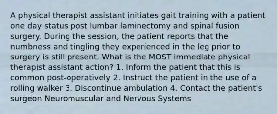 A physical therapist assistant initiates gait training with a patient one day status post lumbar laminectomy and spinal fusion surgery. During the session, the patient reports that the numbness and tingling they experienced in the leg prior to surgery is still present. What is the MOST immediate physical therapist assistant action? 1. Inform the patient that this is common post-operatively 2. Instruct the patient in the use of a rolling walker 3. Discontinue ambulation 4. Contact the patient's surgeon Neuromuscular and Nervous Systems