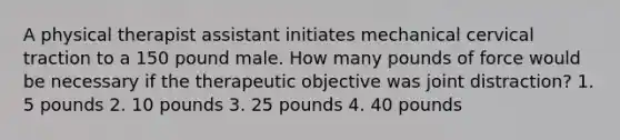 A physical therapist assistant initiates mechanical cervical traction to a 150 pound male. How many pounds of force would be necessary if the therapeutic objective was joint distraction? 1. 5 pounds 2. 10 pounds 3. 25 pounds 4. 40 pounds