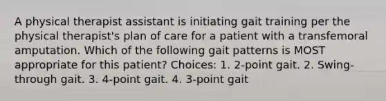 A physical therapist assistant is initiating gait training per the physical therapist's plan of care for a patient with a transfemoral amputation. Which of the following gait patterns is MOST appropriate for this patient? Choices: 1. 2-point gait. 2. Swing-through gait. 3. 4-point gait. 4. 3-point gait