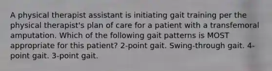 A physical therapist assistant is initiating gait training per the physical therapist's plan of care for a patient with a transfemoral amputation. Which of the following gait patterns is MOST appropriate for this patient? 2-point gait. Swing-through gait. 4-point gait. 3-point gait.