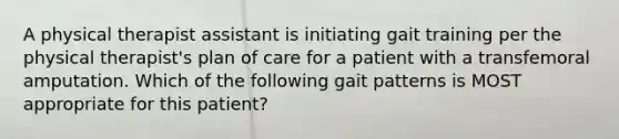 A physical therapist assistant is initiating gait training per the physical therapist's plan of care for a patient with a transfemoral amputation. Which of the following gait patterns is MOST appropriate for this patient?