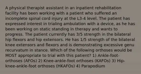 A physical therapist assistant in an inpatient rehabilitation facility has been working with a patient who suffered an incomplete spinal cord injury at the L3-4 level. The patient has expressed interest in trialing ambulation with a device, as he has been working on static standing in therapy and wants to progress. The patient currently has 3/5 strength in the bilateral hip flexors and hip extensors. He has 1/5 strength of the bilateral knee extensors and flexors and is demonstrating excessive genu recurvatum in stance. Which of the following orthoses would be MOST appropriate to trial with this patient? 1) Ankle-foot-orthoses (AFOs) 2) Knee-ankle-foot orthoses (KAFOs) 3) Hip-knee-ankle-foot orthoses (HKAFOs) 4) Parapodium