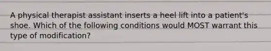 A physical therapist assistant inserts a heel lift into a patient's shoe. Which of the following conditions would MOST warrant this type of modification?