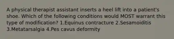 A physical therapist assistant inserts a heel lift into a patient's shoe. Which of the following conditions would MOST warrant this type of modification? 1.Equinus contracture 2.Sesamoiditis 3.Metatarsalgia 4.Pes cavus deformity