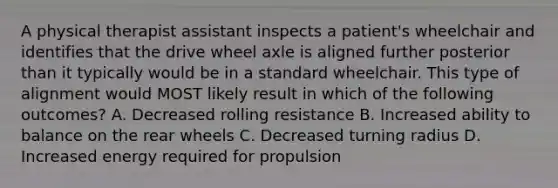 A physical therapist assistant inspects a patient's wheelchair and identifies that the drive wheel axle is aligned further posterior than it typically would be in a standard wheelchair. This type of alignment would MOST likely result in which of the following outcomes? A. Decreased rolling resistance B. Increased ability to balance on the rear wheels C. Decreased turning radius D. Increased energy required for propulsion