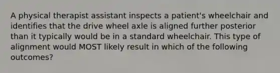 A physical therapist assistant inspects a patient's wheelchair and identifies that the drive wheel axle is aligned further posterior than it typically would be in a standard wheelchair. This type of alignment would MOST likely result in which of the following outcomes?