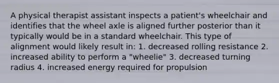 A physical therapist assistant inspects a patient's wheelchair and identifies that the wheel axle is aligned further posterior than it typically would be in a standard wheelchair. This type of alignment would likely result in: 1. decreased rolling resistance 2. increased ability to perform a "wheelie" 3. decreased turning radius 4. increased energy required for propulsion