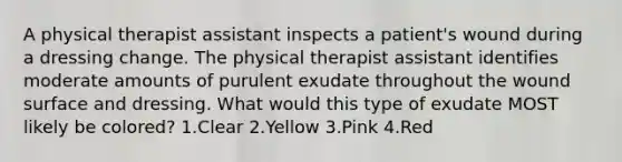 A physical therapist assistant inspects a patient's wound during a dressing change. The physical therapist assistant identifies moderate amounts of purulent exudate throughout the wound surface and dressing. What would this type of exudate MOST likely be colored? 1.Clear 2.Yellow 3.Pink 4.Red