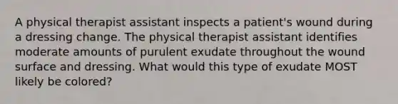 A physical therapist assistant inspects a patient's wound during a dressing change. The physical therapist assistant identifies moderate amounts of purulent exudate throughout the wound surface and dressing. What would this type of exudate MOST likely be colored?