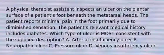 A physical therapist assistant inspects an ulcer on the plantar surface of a patient's foot beneath the metatarsal heads. The patient reports minimal pain in the foot primarily due to diminished sensation. The patient's relevant medical history includes diabetes. Which type of ulcer is MOST consistent with the supplied description? A. Arterial insufficiency ulcer B. Neuropathic ulcer C. Pressure ulcer D. Venous insufficiency ulcer