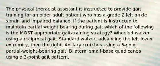 The physical therapist assistant is instructed to provide gait training for an older adult patient who has a grade 2 left ankle sprain and impaired balance. If the patient is instructed to maintain partial weight bearing during gait which of the following is the MOST appropriate gait-training strategy? Wheeled walker using a reciprocal gait. Standard walker, advancing the left lower extremity, then the right. Axillary crutches using a 3-point partial-weight-bearing gait. Bilateral small-base quad canes using a 3-point gait pattern.