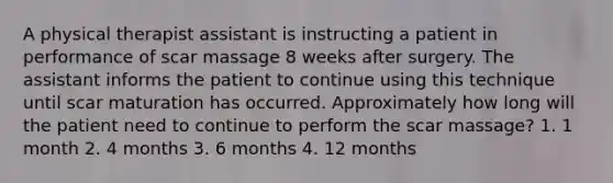 A physical therapist assistant is instructing a patient in performance of scar massage 8 weeks after surgery. The assistant informs the patient to continue using this technique until scar maturation has occurred. Approximately how long will the patient need to continue to perform the scar massage? 1. 1 month 2. 4 months 3. 6 months 4. 12 months