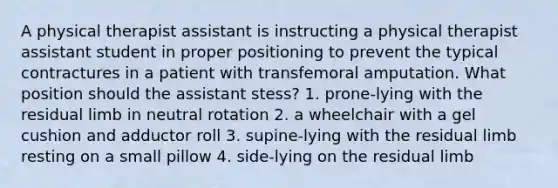 A physical therapist assistant is instructing a physical therapist assistant student in proper positioning to prevent the typical contractures in a patient with transfemoral amputation. What position should the assistant stess? 1. prone-lying with the residual limb in neutral rotation 2. a wheelchair with a gel cushion and adductor roll 3. supine-lying with the residual limb resting on a small pillow 4. side-lying on the residual limb