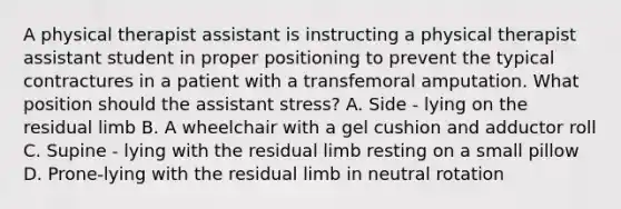 A physical therapist assistant is instructing a physical therapist assistant student in proper positioning to prevent the typical contractures in a patient with a transfemoral amputation. What position should the assistant stress? A. Side - lying on the residual limb B. A wheelchair with a gel cushion and adductor roll C. Supine - lying with the residual limb resting on a small pillow D. Prone-lying with the residual limb in neutral rotation