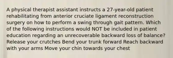 A physical therapist assistant instructs a 27-year-old patient rehabilitating from anterior cruciate ligament reconstruction surgery on how to perform a swing through gait pattern. Which of the following instructions would NOT be included in patient education regarding an unrecoverable backward loss of balance? Release your crutches Bend your trunk forward Reach backward with your arms Move your chin towards your chest