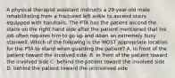 A physical therapist assistant instructs a 29-year-old male rehabilitating from a fractured left ankle to ascend stairs equipped with handrails. The PTA has the patient ascend the stairs on the right hand side after the patient mentioned that his job often requires him to go up and down an extremely busy stairwell. Which of the following is the MOST appropriate location for the PTA to stand when guarding the patient? A. In front of the patient toward the involved side. B. in front of the patient toward the involved side C. behind the patient toward the involved side D. behind the patient toward the uninvolved side