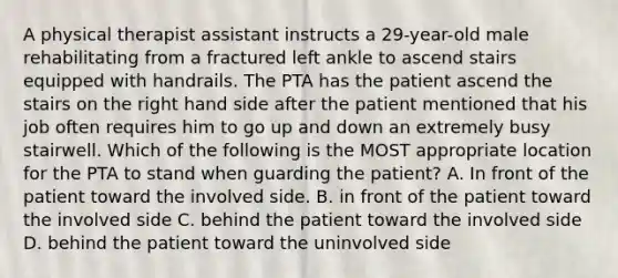 A physical therapist assistant instructs a 29-year-old male rehabilitating from a fractured left ankle to ascend stairs equipped with handrails. The PTA has the patient ascend the stairs on the right hand side after the patient mentioned that his job often requires him to go up and down an extremely busy stairwell. Which of the following is the MOST appropriate location for the PTA to stand when guarding the patient? A. In front of the patient toward the involved side. B. in front of the patient toward the involved side C. behind the patient toward the involved side D. behind the patient toward the uninvolved side