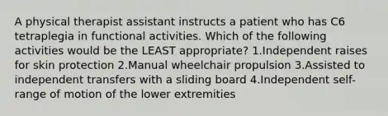 A physical therapist assistant instructs a patient who has C6 tetraplegia in functional activities. Which of the following activities would be the LEAST appropriate? 1.Independent raises for skin protection 2.Manual wheelchair propulsion 3.Assisted to independent transfers with a sliding board 4.Independent self-range of motion of the lower extremities