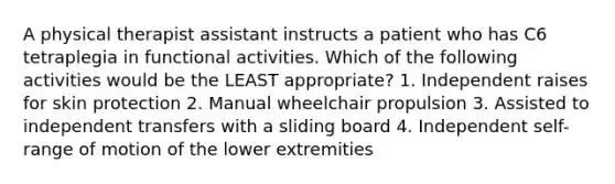 A physical therapist assistant instructs a patient who has C6 tetraplegia in functional activities. Which of the following activities would be the LEAST appropriate? 1. Independent raises for skin protection 2. Manual wheelchair propulsion 3. Assisted to independent transfers with a sliding board 4. Independent self-range of motion of the lower extremities