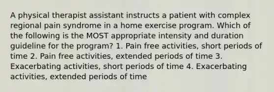 A physical therapist assistant instructs a patient with complex regional pain syndrome in a home exercise program. Which of the following is the MOST appropriate intensity and duration guideline for the program? 1. Pain free activities, short periods of time 2. Pain free activities, extended periods of time 3. Exacerbating activities, short periods of time 4. Exacerbating activities, extended periods of time