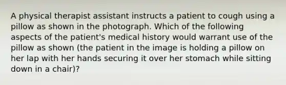 A physical therapist assistant instructs a patient to cough using a pillow as shown in the photograph. Which of the following aspects of the patient's medical history would warrant use of the pillow as shown (the patient in the image is holding a pillow on her lap with her hands securing it over her stomach while sitting down in a chair)?