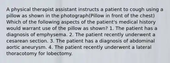 A physical therapist assistant instructs a patient to cough using a pillow as shown in the photograph(Pillow in front of the chest) Which of the following aspects of the patient's medical history would warrant use of the pillow as shown? 1. The patient has a diagnosis of emphysema. 2. The patient recently underwent a cesarean section. 3. The patient has a diagnosis of abdominal aortic aneurysm. 4. The patient recently underwent a lateral thoracotomy for lobectomy.