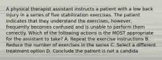 A physical therapist assistant instructs a patient with a low back injury in a series of five stabilization exercises. The patient indicates that they understand the exercises, however, frequently becomes confused and is unable to perform them correctly. Which of the following actions is the MOST appropriate for the assistant to take? A. Repeat the exercise instructions B. Reduce the number of exercises in the series C. Select a different treatment option D. Conclude the patient is not a candida