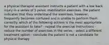 a physical therapist assistant instructs a patient with a low back injury in a series of 5 pelvic stabilization exercises. the patient indicates that they understand the exercises, however, frequently becomes confused and is unable to perform them correctly. which of the following actions is the most appropriate for the assistant to take? - repeat the exercise instructions - reduce the number of exercises in the series - select a different treatment option - conclude the patient is not a candidate for physical therapy