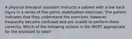 A physical therapist assistant instructs a patient with a low back injury in a series of five pelvic stabilization exercises. The patient indicates that they understand the exercises, however, frequently become confused and are unable to perform them correctly. Which of the following actions is the MOST appropriate for the assistant to take?