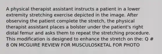 A physical therapist assistant instructs a patient in a lower extremity stretching exercise depicted in the image. After observing the patient complete the stretch, the physical therapist assistant places a bolster under the patient's right distal femur and asks them to repeat the stretching procedure. This modification is designed to enhance the stretch on the: Q # 8 ON MCGUIRE REVIEW FOR MUSCULOSKETAL FOR PHOTO