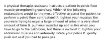 A physical therapist assistant instructs a patient in pelvic floor muscle strengthening exercises. Which of the following explanations would be the most effective to assist the patient to perform a pelvic floor contraction? A. tighten your muscles like you were trying to expel a large amount of urine in a very short amount of time B. pull your muscles up and in like when you have to go to the bathroom, but there is no toilet C. tighten your abdominal muscles and anteriorly rotate your pelvis D. gently push out as if you had to pass gas