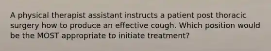 A physical therapist assistant instructs a patient post thoracic surgery how to produce an effective cough. Which position would be the MOST appropriate to initiate treatment?