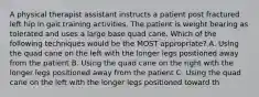 A physical therapist assistant instructs a patient post fractured left hip in gait training activities. The patient is weight bearing as tolerated and uses a large base quad cane. Which of the following techniques would be the MOST appropriate? A. Using the quad cane on the left with the longer legs positioned away from the patient B. Using the quad cane on the right with the longer legs positioned away from the patient C. Using the quad cane on the left with the longer legs positioned toward th