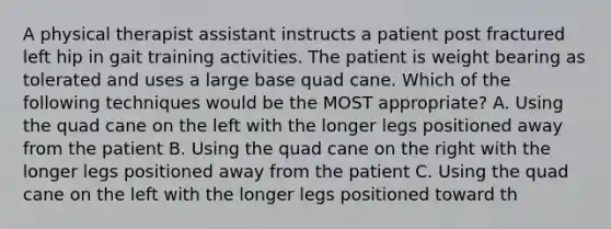 A physical therapist assistant instructs a patient post fractured left hip in gait training activities. The patient is weight bearing as tolerated and uses a large base quad cane. Which of the following techniques would be the MOST appropriate? A. Using the quad cane on the left with the longer legs positioned away from the patient B. Using the quad cane on the right with the longer legs positioned away from the patient C. Using the quad cane on the left with the longer legs positioned toward th