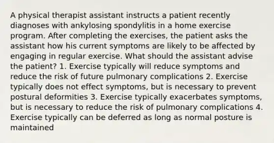 A physical therapist assistant instructs a patient recently diagnoses with ankylosing spondylitis in a home exercise program. After completing the exercises, the patient asks the assistant how his current symptoms are likely to be affected by engaging in regular exercise. What should the assistant advise the patient? 1. Exercise typically will reduce symptoms and reduce the risk of future pulmonary complications 2. Exercise typically does not effect symptoms, but is necessary to prevent postural deformities 3. Exercise typically exacerbates symptoms, but is necessary to reduce the risk of pulmonary complications 4. Exercise typically can be deferred as long as normal posture is maintained