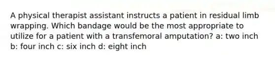A physical therapist assistant instructs a patient in residual limb wrapping. Which bandage would be the most appropriate to utilize for a patient with a transfemoral amputation? a: two inch b: four inch c: six inch d: eight inch
