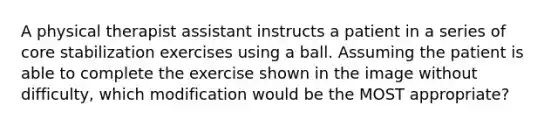 A physical therapist assistant instructs a patient in a series of core stabilization exercises using a ball. Assuming the patient is able to complete the exercise shown in the image without difficulty, which modification would be the MOST appropriate?